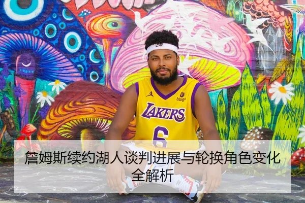 詹姆斯续约湖人谈判进展与轮换角色变化全解析